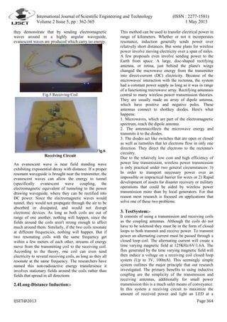 International Journal of Scientific Engineering and Technology (ISSN : 2277-1581)
Volume 2 Issue 5, pp : 362-365 1 May 2013
IJSET@2013 Page 364
they demonstrate that by sending electromagnetic
waves around in a highly angular waveguide,
evanescent waves are produced which carry no energy.
Fig.5 Receiving Coil
Fig.6
Receiving Circuit
An evanescent wave is near field standing wave
exhibiting exponential decay with distance. If a proper
resonant waveguide is brought near the transmitter, the
evanescent waves can allow the energy to tunnel
(specifically evanescent wave coupling, the
electromagnetic equivalent of tunneling to the power
drawing waveguide, where they can be rectified into
DC power. Since the electromagnetic waves would
tunnel, they would not propagate through the air to be
absorbed or dissipated, and would not disrupt
electronic devices. As long as both coils are out of
range of one another, nothing will happen, since the
fields around the coils aren't strong enough to affect
much around them. Similarly, if the two coils resonate
at different frequencies, nothing will happen. But if
two resonating coils with the same frequency get
within a few meters of each other, streams of energy
move from the transmitting coil to the receiving coil.
According to the theory, one coil can even send
electricity to several receiving coils, as long as they all
resonate at the same frequency. The researchers have
named this non-radioactive energy transfersince it
involves stationary fields around the coils rather than
fields that spread in all directions
2.4Long-Distance Induction:-
This method can be used to transfer electrical power in
range of kilometers. Whether or not it incorporates
resonance, induction generally sends power over
relatively short distances. But some plans for wireless
power involve moving electricity over a span of miles.
A few proposals even involve sending power to the
Earth from space. A large, disc-shaped rectifying
antenna, or retina, just behind the plane's wings
changed the microwave energy from the transmitter
into direct-current (DC) electricity. Because of the
microwaves' interaction with the rectenna, the system
had a constant power supply as long as it was in range
of a functioning microwave array. Rectifying antennais
central to many wireless power transmission theories.
They are usually made an array of dipole antenna,
which have positive and negative poles. These
antennas connect to shottkey diodes. Here's what
happens:
1. Microwaves, which are part of the electromagnetic
spectrum, reach the dipole antenna.
2. The antennacollects the microwave energy and
transmits it to the diodes.
3. The diodes act like switches that are open or closed
as well as turnstiles that let electrons flow in only one
direction. They direct the electrons to the rectenna's
circuitry.
Due to the relatively low cost and high efficiency of
power line transmission, wireless power transmission
is only practical under two general circumstances: 1)
In order to transport necessary power over an
impossible or impractical barrier for wires or 2) Rapid
development of assets for disaster recovery or military
operations that could be aided by wireless power
transmission more than by local generators. For that
reason most research is focused on applications that
solve one of these two problems.
3. TestSystem:-
It consists of using a transmission and receiving coils
as the coupling antennas. Although the coils do not
have to be solenoid they must be in the form of closed
loops to both transmit and receive power. To transmit
power an alternating current must be passed through a
closed loop coil. The alternating current will create a
time varying magnetic field at 125KHz/6V/1.6A. The
flux generated by the time varying magnetic field will
then induce a voltage on a receiving coil closed loop
system (Up to 3V, 100mA). This seemingly simple
system outlines the major principle that our research
investigated. The primary benefits to using inductive
coupling are the simplicity of the transmission and
receiving antennas, additionally for small power
transmission this is a much safer means of conveyance.
In this system a receiving circuit to maximize the
amount of received power and light an LED at a
 
