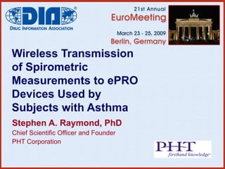 Wireless Transmission of Spirometric Measurements to ePRO Devices Used by Subjects with Asthma Stephen A. Raymond, PhD Chief Scientific Officer and Founder PHT Corporation 