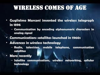 Wireless Comes of Age
• Guglielmo Marconi invented the wireless telegraph
in 1896
– Communication by encoding alphanumeric characters in
analog signal
• Communications satellites launched in 1960s
• Advances in wireless technology
– Radio, television, mobile telephone, communication
satellites
• More recently
– Satellite communications, wireless networking, cellular
technology
 