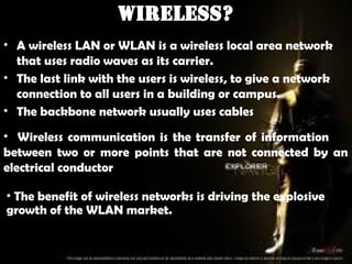 Wireless?
• A wireless LAN or WLAN is a wireless local area network
that uses radio waves as its carrier.
• The last link with the users is wireless, to give a network
connection to all users in a building or campus.
• The backbone network usually uses cables
• Wireless communication is the transfer of information
between two or more points that are not connected by an
electrical conductor
• The benefit of wireless networks is driving the explosive
growth of the WLAN market.
 