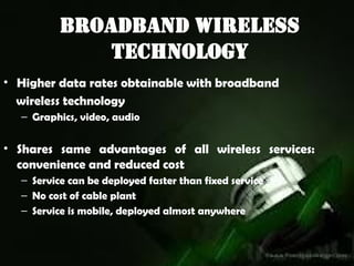 Broadband Wireless
Technology
• Higher data rates obtainable with broadband
wireless technology
– Graphics, video, audio
• Shares same advantages of all wireless services:
convenience and reduced cost
– Service can be deployed faster than fixed service
– No cost of cable plant
– Service is mobile, deployed almost anywhere
 