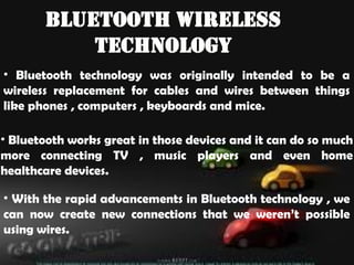 Bluetooth Wireless
Technology
• Bluetooth technology was originally intended to be a
wireless replacement for cables and wires between things
like phones , computers , keyboards and mice.
• Bluetooth works great in those devices and it can do so much
more connecting TV , music players and even home
healthcare devices.
• With the rapid advancements in Bluetooth technology , we
can now create new connections that we weren’t possible
using wires.
 