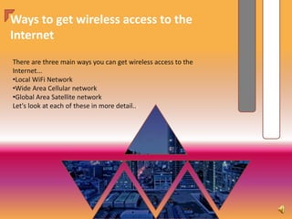 Ways to get wireless access to the
Internet
There are three main ways you can get wireless access to the
Internet...
•Local WiFi Network
•Wide Area Cellular network
•Global Area Satellite network
Let's look at each of these in more detail...
 