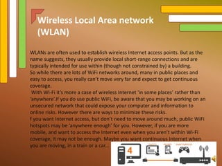 WLANs are often used to establish wireless Internet access points. But as the
name suggests, they usually provide local short-range connections and are
typically intended for use within (though not constrained by) a building.
So while there are lots of WiFi networks around, many in public places and
easy to access, you really can’t move very far and expect to get continuous
coverage.
With Wi-Fi it’s more a case of wireless Internet 'in some places’ rather than
‘anywhere’.If you do use public WiFi, be aware that you may be working on an
unsecured network that could expose your computer and information to
online risks. However there are ways to minimize these risks.
f you want Internet access, but don’t need to move around much, public WiFi
hotspots may be ‘anywhere enough’ for you. However, if you are more
mobile, and want to access the Internet even when you aren’t within Wi-Fi
coverage, it may not be enough. Maybe you want continuous Internet when
you are moving, in a train or a car...
Wireless Local Area network
(WLAN)
 
