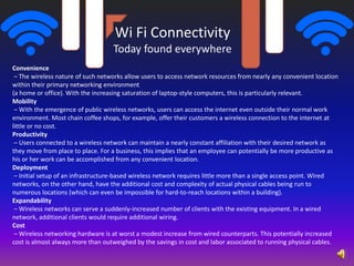 Wi Fi Connectivity
Today found everywhere
Convenience
– The wireless nature of such networks allow users to access network resources from nearly any convenient location
within their primary networking environment
(a home or office). With the increasing saturation of laptop-style computers, this is particularly relevant.
Mobility
– With the emergence of public wireless networks, users can access the internet even outside their normal work
environment. Most chain coffee shops, for example, offer their customers a wireless connection to the internet at
little or no cost.
Productivity
– Users connected to a wireless network can maintain a nearly constant affiliation with their desired network as
they move from place to place. For a business, this implies that an employee can potentially be more productive as
his or her work can be accomplished from any convenient location.
Deployment
– Initial setup of an infrastructure-based wireless network requires little more than a single access point. Wired
networks, on the other hand, have the additional cost and complexity of actual physical cables being run to
numerous locations (which can even be impossible for hard-to-reach locations within a building).
Expandability
– Wireless networks can serve a suddenly-increased number of clients with the existing equipment. In a wired
network, additional clients would require additional wiring.
Cost
– Wireless networking hardware is at worst a modest increase from wired counterparts. This potentially increased
cost is almost always more than outweighed by the savings in cost and labor associated to running physical cables.
 