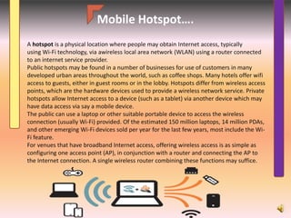 Mobile Hotspot….
A hotspot is a physical location where people may obtain Internet access, typically
using Wi-Fi technology, via awireless local area network (WLAN) using a router connected
to an internet service provider.
Public hotspots may be found in a number of businesses for use of customers in many
developed urban areas throughout the world, such as coffee shops. Many hotels offer wifi
access to guests, either in guest rooms or in the lobby. Hotspots differ from wireless access
points, which are the hardware devices used to provide a wireless network service. Private
hotspots allow Internet access to a device (such as a tablet) via another device which may
have data access via say a mobile device.
The public can use a laptop or other suitable portable device to access the wireless
connection (usually Wi-Fi) provided. Of the estimated 150 million laptops, 14 million PDAs,
and other emerging Wi-Fi devices sold per year for the last few years, most include the Wi-
Fi feature.
For venues that have broadband Internet access, offering wireless access is as simple as
configuring one access point (AP), in conjunction with a router and connecting the AP to
the Internet connection. A single wireless router combining these functions may suffice.
 