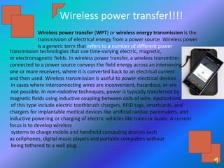 Wireless power transfer!!!!
Wireless power transfer (WPT) or wireless energy transmission is the
transmission of electrical energy from a power source Wireless power
is a generic term that refers to a number of different power
transmission technologies that use time-varying electric, magnetic,
or electromagnetic fields. In wireless power transfer, a wireless transmitter
connected to a power source conveys the field energy across an intervening space to
one or more receivers, where it is converted back to an electrical current
and then used. Wireless transmission is useful to power electrical devices
in cases where interconnecting wires are inconvenient, hazardous, or are
not possible. In non-radiative techniques, power is typically transferred by
magnetic fields using inductive coupling between coils of wire. Applications
of this type include electric toothbrush chargers, RFID tags, smartcards, and
chargers for implantable medical devices like artificial cardiac pacemakers, and
inductive powering or charging of electric vehicles like trains or buses. A current
focus is to develop wireless
systems to charge mobile and handheld computing devices such
as cellphones, digital music players and portable computers without
being tethered to a wall plug.
 