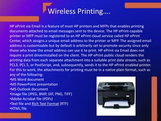 Wireless Printing….
HP ePrint via Email is a feature of most HP printers and MFPs that enables printing
documents attached to email messages sent to the device. The HP ePrint-capable
printer or MFP must be registered to an HP ePrint cloud service called HP ePrint
Center, which assigns a unique email address to the printer or MFP. The assigned email
address is customizable but by default is arbitrarily set to promote security since only
those who know the email address can use it to print. HP ePrint via Email does not
require a print driverinstalled on the client. The HP ePrint public cloud renders the
printing data from each separate attachment into a suitable print data stream, such as
PCL3, PCL 5, or PostScript, and, subsequently, sends it to the HP ePrint enabled printer.
For this to work, the attachments for printing must be in a native plain format, such as
any of the following:
•MS Word document
•MS PowerPoint presentation
•MS Outlook document
•Image file (JPEG, BMP, GIF, PNG, TIFF)
•Adobe Acrobat file (PDFs)
•Text file and Rich Text Format (RTF)
•HTML file
 