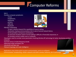 Computer Reforms
•Wi-Fi
•Cordless computer peripherals:
mouse
headphones,
keyboards,
printers,
USB and,
Bluetooth
•Wireless networking
To span a distance beyond the capabilities of typical cabling,
To provide a backup communications link in case of normal network failure,
To link portable or temporary workstations,
To overcome situations where normal cabling is difficult or financially impractical, or
To remotely connect mobile users or networks.
•Developers need to consider some parameters involving Wireless RF technology for better developing wireless
networks:
•Sub-GHz versus 2.4 GHz frequency trends
•Operating range and battery life
•Sensitivity and data rate
•Network topology and node intelligence
Applications may involve point-to-point communication, point-to-multipoint
communication, broadcasting, cellular networks and other wireless networks, Wi-Fi technology
 