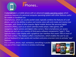 Phones..
A smartphone is a mobile phone with an advanced mobile operating system which
combines features of a personal computer operating system with other features useful
for mobile or handheld use.
Smartphones, which are usually pocket-sized, typically combine the features of a cell
phone, such as the abilities to place and receive voice calls and create and receive text
messages, with those of other popular digital mobile devices like personal digital
assistants (PDAs), such as an event calendar,media player, video games, GPS
navigation, digital camera and digital video camera. Most smartphones can access
theInternet and can run a variety of third-party software components ("apps"). They
typically have a color display with a graphical user interface that covers 70% or more of
the front surface. The display is often a touchscreen, which enables the user to use
avirtual keyboard to type words and numbers and press onscreen icons to activate "app"
features.
It is a camera, phone, mp3, workplace, everything in pocket.
It is one of the major reforms in wireless technology
 