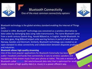 Bluetooth Connectivity
One of the most common connectivity options
Bluetooth technology is the global wireless standard enabling the Internet of Things
(IoT).
Created in 1994, Bluetooth® technology was conceived as a wireless alternative to
data cables by exchanging data using radio transmissions. The name Bluetooth came
from a tenth century Danish King, Harald Blåtand or, in English, Harold Bluetooth. As
the story goes, King Blåtand helped unite warring factions in parts of what are now
Norway, Sweden and Denmark. Similarly, Bluetooth technology was created as an
open standard to allow connectivity and collaboration between disparate products
and industries.
Bluetooth allows high quality streaming
One of the most popular applications for Bluetooth historically has been wireless
audio—headsets and hands-free connectivity in cars to wireless speakers and
headphones that stream music from your phone or tablet. This uses a version of
Bluetooth called BR/EDR (bit rate/enhanced data rate) that is optimized for sending a
steady stream of high quality data (i.e. music) in a power efficient way.
 