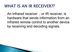An infrared receiver , or IR receiver, is
hardware that sends information from an
infrared remote control to another device
by receiving and decoding signals.
 