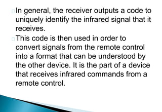 In general, the receiver outputs a code to
uniquely identify the infrared signal that it
receives.
This code is then used in order to
convert signals from the remote control
into a format that can be understood by
the other device. It is the part of a device
that receives infrared commands from a
remote control.
 