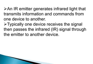 An IR emitter generates infrared light that
transmits information and commands from
one device to another.
Typically one device receives the signal
then passes the infrared (IR) signal through
the emitter to another device.
 