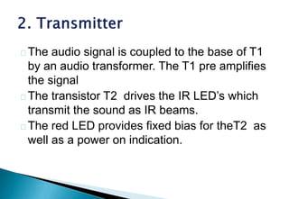 The audio signal is coupled to the base of T1
by an audio transformer. The T1 pre amplifies
the signal
The transistor T2 drives the IR LED’s which
transmit the sound as IR beams.
The red LED provides fixed bias for theT2 as
well as a power on indication.
 