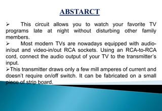  This circuit allows you to watch your favorite TV
programs late at night without disturbing other family
members.
 Most modern TVs are nowadays equipped with audio-
in/out and video-in/out RCA sockets. Using an RCA-to-RCA
cord, connect the audio output of your TV to the transmitter’s
input.
This transmitter draws only a few mill amperes of current and
doesn’t require on/off switch. It can be fabricated on a small
piece of strip board.
ABSTARCT
 