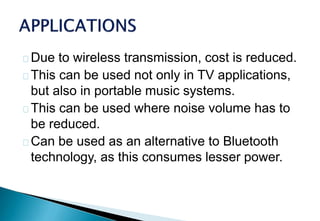 Due to wireless transmission, cost is reduced.
This can be used not only in TV applications,
but also in portable music systems.
This can be used where noise volume has to
be reduced.
Can be used as an alternative to Bluetooth
technology, as this consumes lesser power.
 