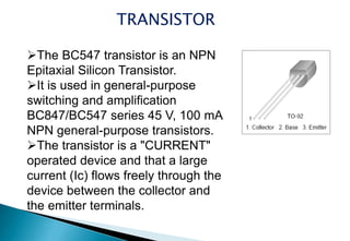 TRANSISTOR
The BC547 transistor is an NPN
Epitaxial Silicon Transistor.
It is used in general-purpose
switching and amplification
BC847/BC547 series 45 V, 100 mA
NPN general-purpose transistors.
The transistor is a "CURRENT"
operated device and that a large
current (Ic) flows freely through the
device between the collector and
the emitter terminals.
 