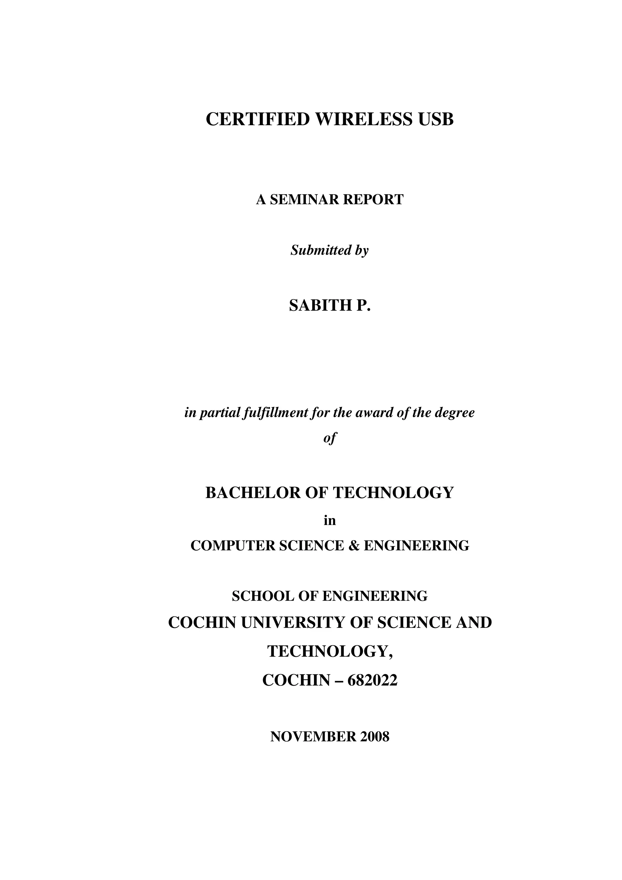 CERTIFIED WIRELESS USB



             A SEMINAR REPORT


                   Submitted by


                  SABITH P.




 in partial fulfillment for the award of the degree
                        of


    BACHELOR OF TECHNOLOGY
                        in
  COMPUTER SCIENCE & ENGINEERING


         SCHOOL OF ENGINEERING
COCHIN UNIVERSITY OF SCIENCE AND
               TECHNOLOGY,
              COCHIN – 682022


               NOVEMBER 2008
 