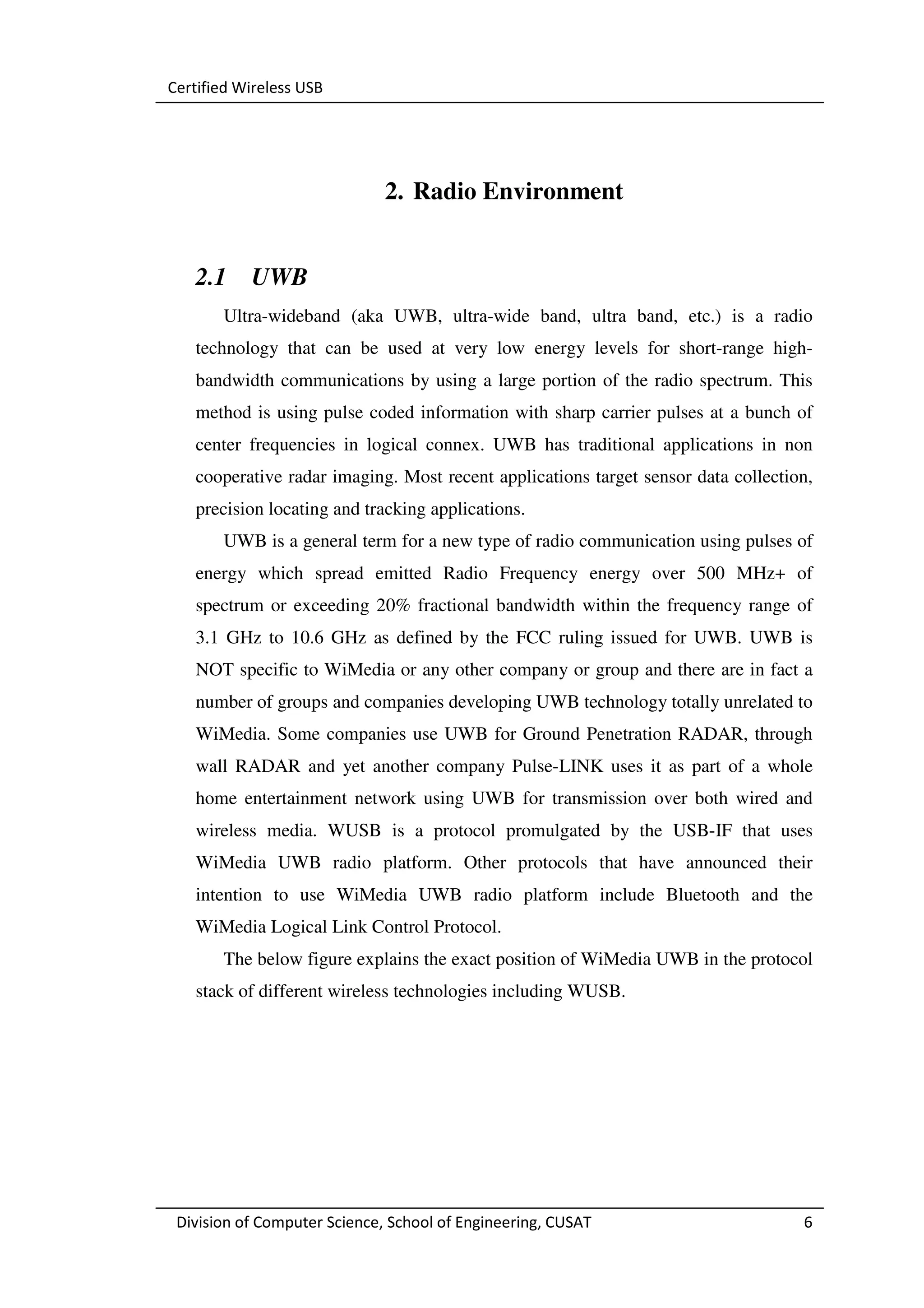 Certified Wireless USB




                              2. Radio Environment


   2.1     UWB
       Ultra-wideband (aka UWB, ultra-wide band, ultra band, etc.) is a radio
   technology that can be used at very low energy levels for short-range high-
   bandwidth communications by using a large portion of the radio spectrum. This
   method is using pulse coded information with sharp carrier pulses at a bunch of
   center frequencies in logical connex. UWB has traditional applications in non
   cooperative radar imaging. Most recent applications target sensor data collection,
   precision locating and tracking applications.
       UWB is a general term for a new type of radio communication using pulses of
   energy which spread emitted Radio Frequency energy over 500 MHz+ of
   spectrum or exceeding 20% fractional bandwidth within the frequency range of
   3.1 GHz to 10.6 GHz as defined by the FCC ruling issued for UWB. UWB is
   NOT specific to WiMedia or any other company or group and there are in fact a
   number of groups and companies developing UWB technology totally unrelated to
   WiMedia. Some companies use UWB for Ground Penetration RADAR, through
   wall RADAR and yet another company Pulse-LINK uses it as part of a whole
   home entertainment network using UWB for transmission over both wired and
   wireless media. WUSB is a protocol promulgated by the USB-IF that uses
   WiMedia UWB radio platform. Other protocols that have announced their
   intention to use WiMedia UWB radio platform include Bluetooth and the
   WiMedia Logical Link Control Protocol.
       The below figure explains the exact position of WiMedia UWB in the protocol
   stack of different wireless technologies including WUSB.




 Division of Computer Science, School of Engineering, CUSAT                        6
 