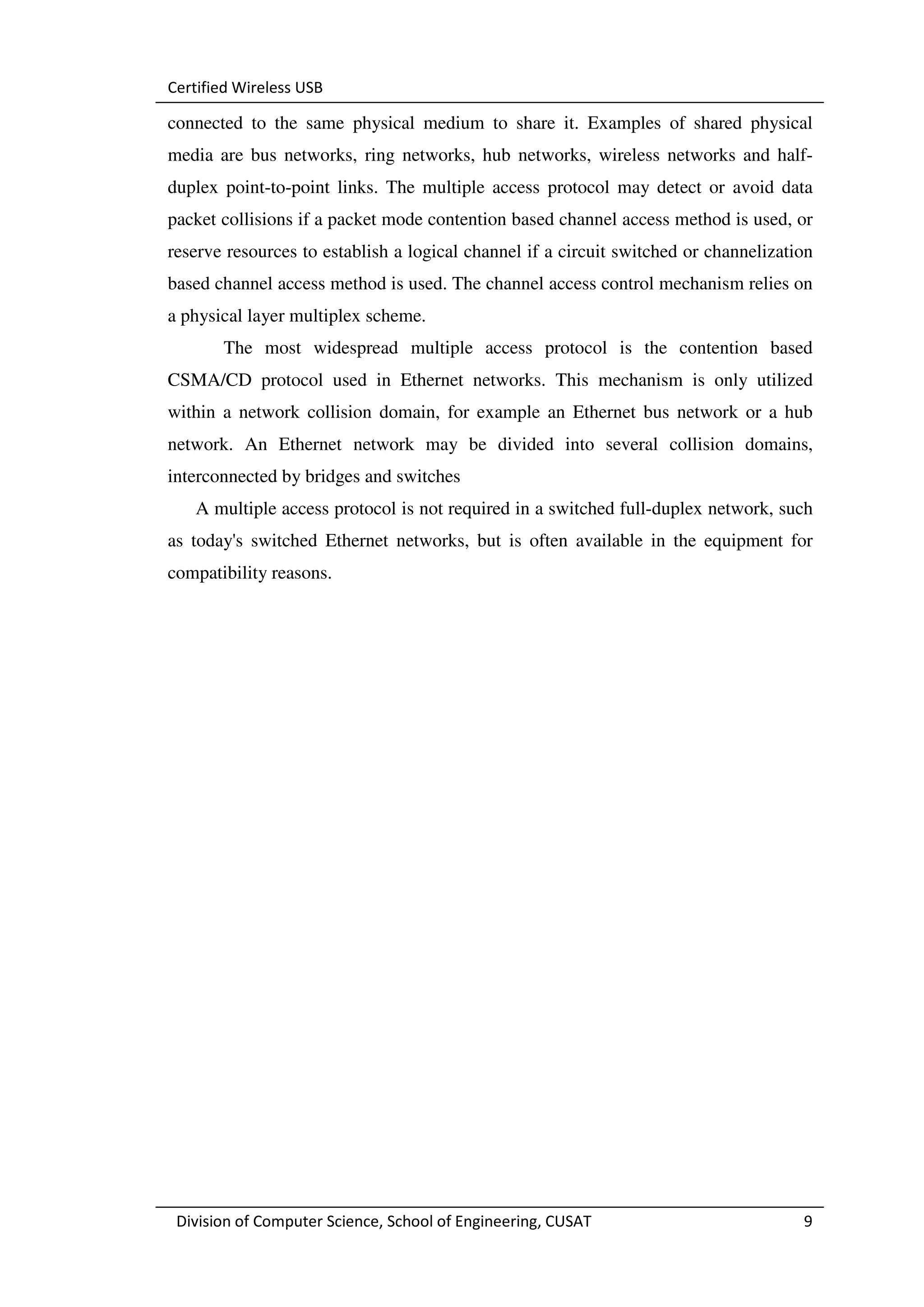Certified Wireless USB

connected to the same physical medium to share it. Examples of shared physical
media are bus networks, ring networks, hub networks, wireless networks and half-
duplex point-to-point links. The multiple access protocol may detect or avoid data
packet collisions if a packet mode contention based channel access method is used, or
reserve resources to establish a logical channel if a circuit switched or channelization
based channel access method is used. The channel access control mechanism relies on
a physical layer multiplex scheme.
       The most widespread multiple access protocol is the contention based
CSMA/CD protocol used in Ethernet networks. This mechanism is only utilized
within a network collision domain, for example an Ethernet bus network or a hub
network. An Ethernet network may be divided into several collision domains,
interconnected by bridges and switches
   A multiple access protocol is not required in a switched full-duplex network, such
as today's switched Ethernet networks, but is often available in the equipment for
compatibility reasons.




 Division of Computer Science, School of Engineering, CUSAT                           9
 