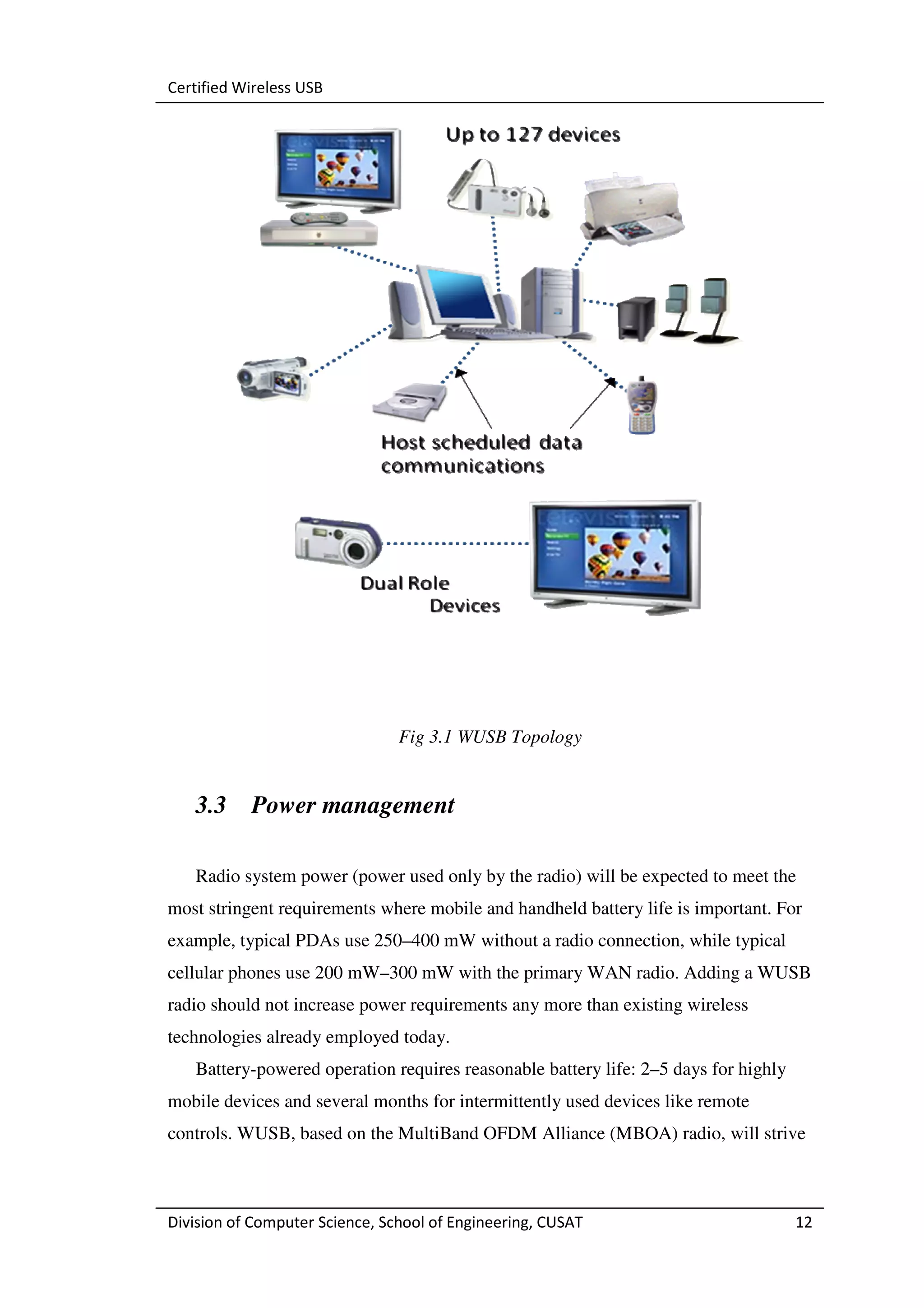 Certified Wireless USB




                                Fig 3.1 WUSB Topology


   3.3     Power management

   Radio system power (power used only by the radio) will be expected to meet the
most stringent requirements where mobile and handheld battery life is important. For
example, typical PDAs use 250–400 mW without a radio connection, while typical
cellular phones use 200 mW–300 mW with the primary WAN radio. Adding a WUSB
radio should not increase power requirements any more than existing wireless
technologies already employed today.
   Battery-powered operation requires reasonable battery life: 2–5 days for highly
mobile devices and several months for intermittently used devices like remote
controls. WUSB, based on the MultiBand OFDM Alliance (MBOA) radio, will strive



Division of Computer Science, School of Engineering, CUSAT                           12
 