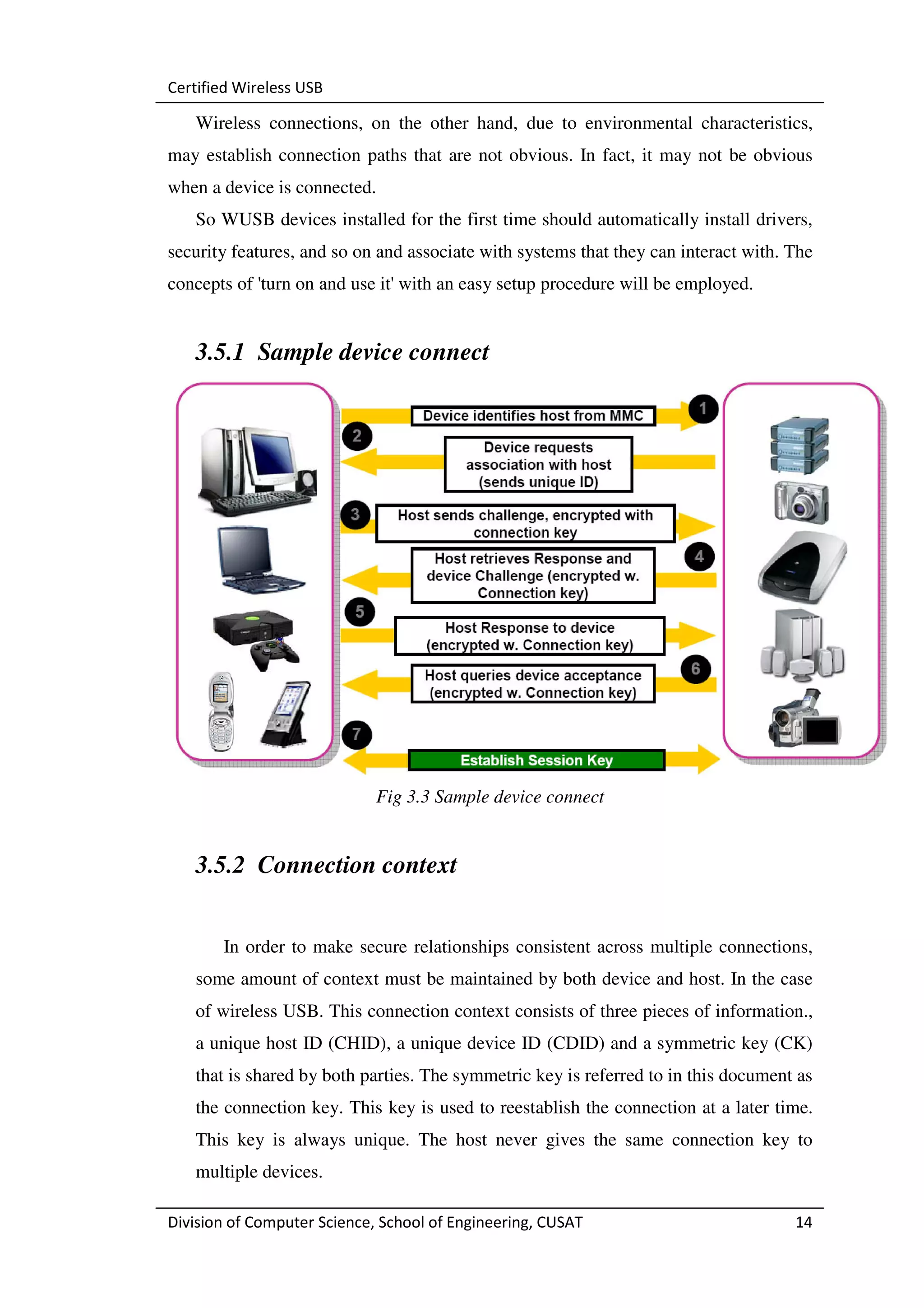 Certified Wireless USB

   Wireless connections, on the other hand, due to environmental characteristics,
may establish connection paths that are not obvious. In fact, it may not be obvious
when a device is connected.
   So WUSB devices installed for the first time should automatically install drivers,
security features, and so on and associate with systems that they can interact with. The
concepts of 'turn on and use it' with an easy setup procedure will be employed.


   3.5.1 Sample device connect




                             Fig 3.3 Sample device connect


   3.5.2 Connection context


       In order to make secure relationships consistent across multiple connections,
   some amount of context must be maintained by both device and host. In the case
   of wireless USB. This connection context consists of three pieces of information.,
   a unique host ID (CHID), a unique device ID (CDID) and a symmetric key (CK)
   that is shared by both parties. The symmetric key is referred to in this document as
   the connection key. This key is used to reestablish the connection at a later time.
   This key is always unique. The host never gives the same connection key to
   multiple devices.

Division of Computer Science, School of Engineering, CUSAT                           14
 