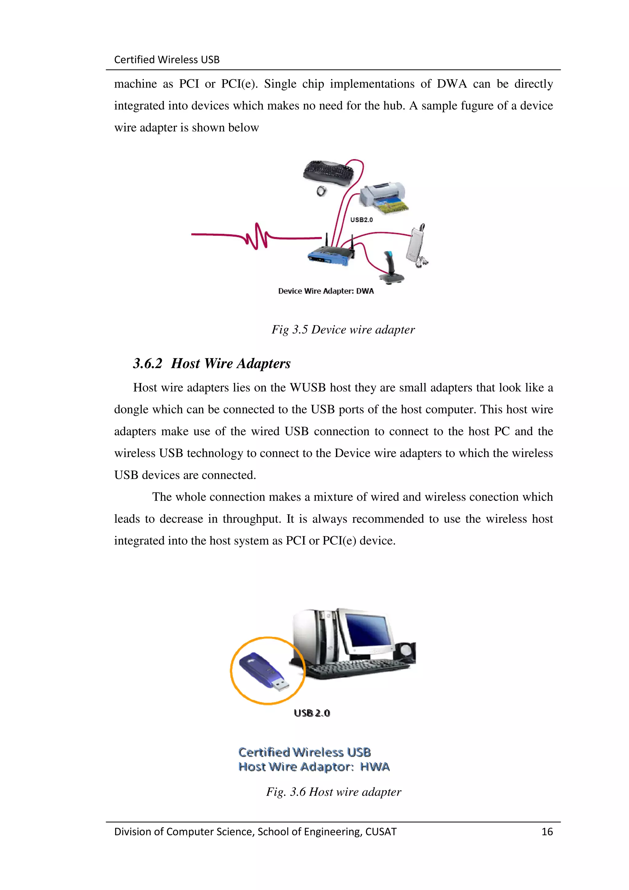 Certified Wireless USB

machine as PCI or PCI(e). Single chip implementations of DWA can be directly
integrated into devices which makes no need for the hub. A sample fugure of a device
wire adapter is shown below




                                Fig 3.5 Device wire adapter

   3.6.2 Host Wire Adapters
   Host wire adapters lies on the WUSB host they are small adapters that look like a
dongle which can be connected to the USB ports of the host computer. This host wire
adapters make use of the wired USB connection to connect to the host PC and the
wireless USB technology to connect to the Device wire adapters to which the wireless
USB devices are connected.
       The whole connection makes a mixture of wired and wireless conection which
leads to decrease in throughput. It is always recommended to use the wireless host
integrated into the host system as PCI or PCI(e) device.




                               Fig. 3.6 Host wire adapter


Division of Computer Science, School of Engineering, CUSAT                       16
 