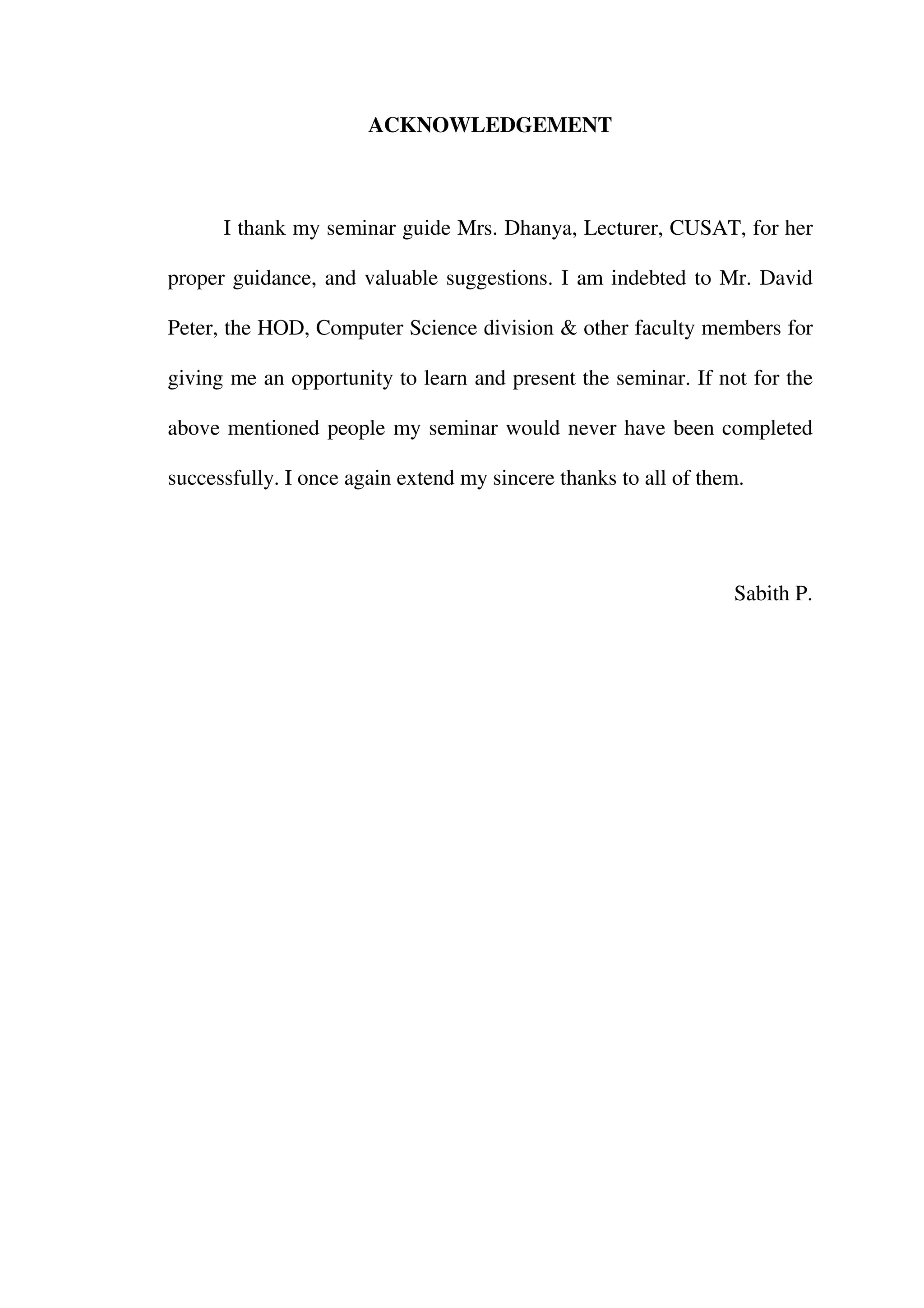 ACKNOWLEDGEMENT



      I thank my seminar guide Mrs. Dhanya, Lecturer, CUSAT, for her

proper guidance, and valuable suggestions. I am indebted to Mr. David

Peter, the HOD, Computer Science division & other faculty members for

giving me an opportunity to learn and present the seminar. If not for the

above mentioned people my seminar would never have been completed

successfully. I once again extend my sincere thanks to all of them.




                                                                 Sabith P.
 