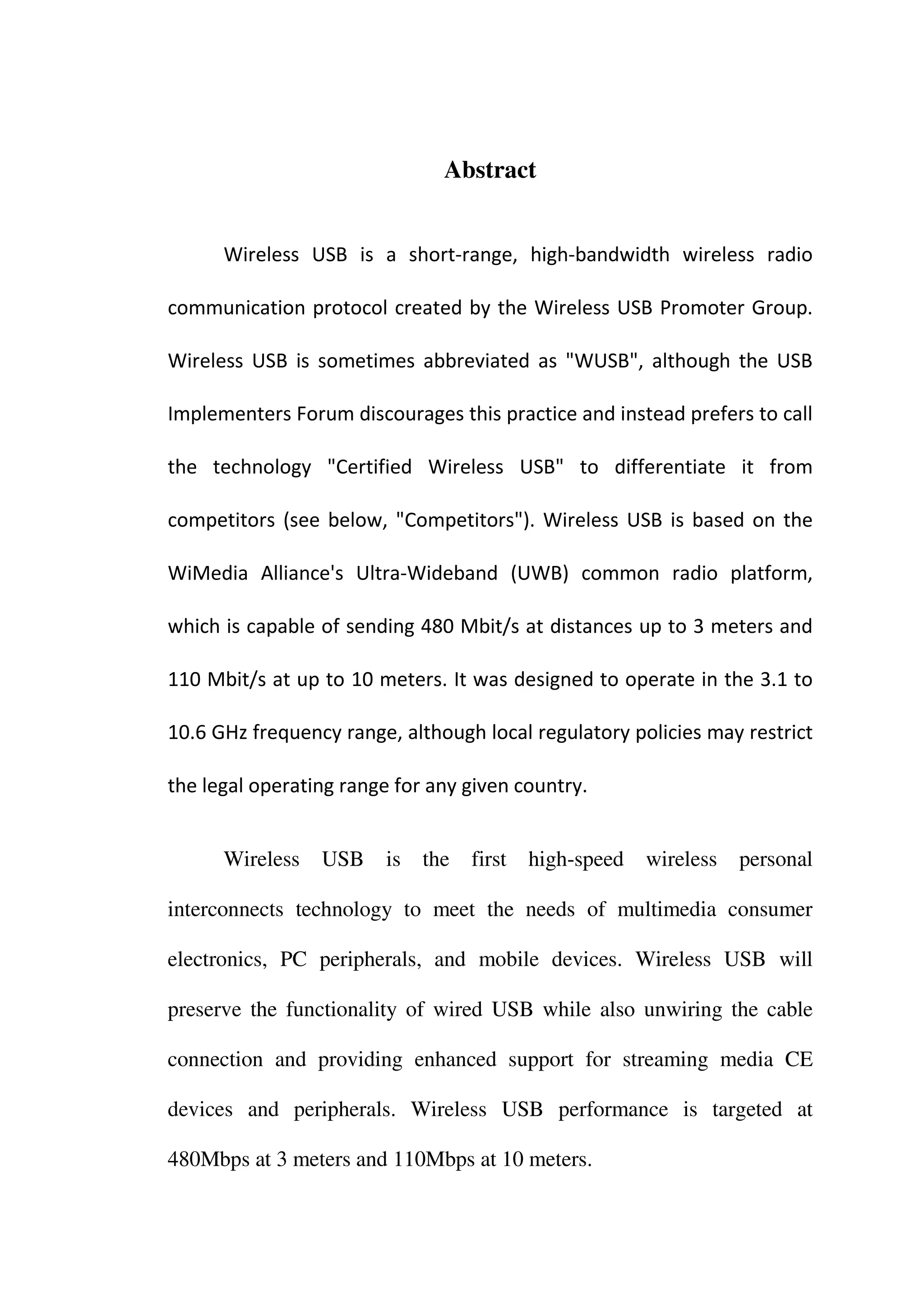 Abstract


      Wireless USB is a short-range, high-bandwidth wireless radio

communication protocol created by the Wireless USB Promoter Group.

Wireless USB is sometimes abbreviated as "WUSB", although the USB

Implementers Forum discourages this practice and instead prefers to call

the technology "Certified Wireless USB" to differentiate it from

competitors (see below, "Competitors"). Wireless USB is based on the

WiMedia Alliance's Ultra-Wideband (UWB) common radio platform,

which is capable of sending 480 Mbit/s at distances up to 3 meters and

110 Mbit/s at up to 10 meters. It was designed to operate in the 3.1 to

10.6 GHz frequency range, although local regulatory policies may restrict

the legal operating range for any given country.


      Wireless   USB    is   the   first   high-speed   wireless   personal

interconnects technology to meet the needs of multimedia consumer

electronics, PC peripherals, and mobile devices. Wireless USB will

preserve the functionality of wired USB while also unwiring the cable

connection and providing enhanced support for streaming media CE

devices and peripherals. Wireless USB performance is targeted at

480Mbps at 3 meters and 110Mbps at 10 meters.
 