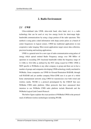 Certified Wireless USB




                              2. Radio Environment


   2.1     UWB
       Ultra-wideband (aka UWB, ultra-wide band, ultra band, etc.) is a radio
   technology that can be used at very low energy levels for short-range high-
   bandwidth communications by using a large portion of the radio spectrum. This
   method is using pulse coded information with sharp carrier pulses at a bunch of
   center frequencies in logical connex. UWB has traditional applications in non
   cooperative radar imaging. Most recent applications target sensor data collection,
   precision locating and tracking applications.
       UWB is a general term for a new type of radio communication using pulses of
   energy which spread emitted Radio Frequency energy over 500 MHz+ of
   spectrum or exceeding 20% fractional bandwidth within the frequency range of
   3.1 GHz to 10.6 GHz as defined by the FCC ruling issued for UWB. UWB is
   NOT specific to WiMedia or any other company or group and there are in fact a
   number of groups and companies developing UWB technology totally unrelated to
   WiMedia. Some companies use UWB for Ground Penetration RADAR, through
   wall RADAR and yet another company Pulse-LINK uses it as part of a whole
   home entertainment network using UWB for transmission over both wired and
   wireless media. WUSB is a protocol promulgated by the USB-IF that uses
   WiMedia UWB radio platform. Other protocols that have announced their
   intention to use WiMedia UWB radio platform include Bluetooth and the
   WiMedia Logical Link Control Protocol.
       The below figure explains the exact position of WiMedia UWB in the protocol
   stack of different wireless technologies including WUSB.




 Division of Computer Science, School of Engineering, CUSAT                        6
 