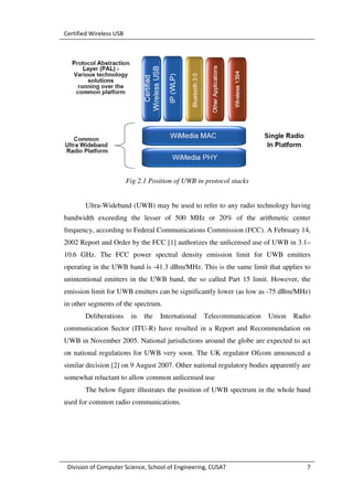 Certified Wireless USB




                         Fig 2.1 Position of UWB in protocol stacks


       Ultra-Wideband (UWB) may be used to refer to any radio technology having
bandwidth exceeding the lesser of 500 MHz or 20% of the arithmetic center
frequency, according to Federal Communications Commission (FCC). A February 14,
2002 Report and Order by the FCC [1] authorizes the unlicensed use of UWB in 3.1–
10.6 GHz. The FCC power spectral density emission limit for UWB emitters
operating in the UWB band is -41.3 dBm/MHz. This is the same limit that applies to
unintentional emitters in the UWB band, the so called Part 15 limit. However, the
emission limit for UWB emitters can be significantly lower (as low as -75 dBm/MHz)
in other segments of the spectrum.
       Deliberations      in   the   International   Telecommunication   Union   Radio
communication Sector (ITU-R) have resulted in a Report and Recommendation on
UWB in November 2005. National jurisdictions around the globe are expected to act
on national regulations for UWB very soon. The UK regulator Ofcom announced a
similar decision [2] on 9 August 2007. Other national regulatory bodies apparently are
somewhat reluctant to allow common unlicensed use
       The below figure illustrates the position of UWB spectrum in the whole band
used for common radio communications.




 Division of Computer Science, School of Engineering, CUSAT                          7
 