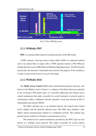 Certified Wireless USB




                               Fig 2.2 The UWB Spectrum


   2.1.1 WiMedia PHY

   PHY is a common abbreviation for the physical layer of the OSI model.

   A PHY connects a link layer device (often called a MAC) to a physical medium
such as an optical fiber or copper cable. A PHY typically includes a PCS (Physical
Coding Sub layer) and a PMD (Physical Medium Dependent) layer. The PCS encodes
and decodes the data that is transmitted and received. The purpose of the encoding is
to make it easier for the receiver to recover the signal.


   2.1.2 WiMedia MAC

   The Media Access Control (MAC) data communication protocol sub-layer, also
known as the Medium Access Control, is a sublayer of the Data Link Layer specified
in the seven-layer OSI model (layer 2). It provides addressing and channel access
control mechanisms that make it possible for several terminals or network nodes to
communicate within a multipoint network, typically a local area network (LAN) or
metropolitan area network (MAN).
       The MAC sub-layer acts as an interface between the Logical Link Control
(LLC) sublayer and the network's physical layer. The MAC layer emulates a full-
duplex logical communication channel in a multipoint network. This channel may
provide unicast, multicast or broadcast communication service.
       The channel access control mechanisms provided by the MAC layer are also
known as a multiple access protocol. This makes it possible for several stations

 Division of Computer Science, School of Engineering, CUSAT                        8
 