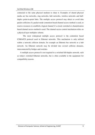 Certified Wireless USB

connected to the same physical medium to share it. Examples of shared physical
media are bus networks, ring networks, hub networks, wireless networks and half-
duplex point-to-point links. The multiple access protocol may detect or avoid data
packet collisions if a packet mode contention based channel access method is used, or
reserve resources to establish a logical channel if a circuit switched or channelization
based channel access method is used. The channel access control mechanism relies on
a physical layer multiplex scheme.
       The most widespread multiple access protocol is the contention based
CSMA/CD protocol used in Ethernet networks. This mechanism is only utilized
within a network collision domain, for example an Ethernet bus network or a hub
network. An Ethernet network may be divided into several collision domains,
interconnected by bridges and switches
   A multiple access protocol is not required in a switched full-duplex network, such
as today's switched Ethernet networks, but is often available in the equipment for
compatibility reasons.




 Division of Computer Science, School of Engineering, CUSAT                           9
 