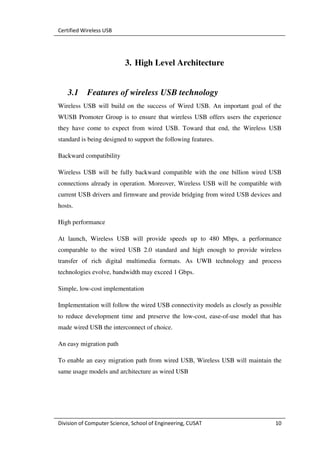 Certified Wireless USB




                           3. High Level Architecture


   3.1     Features of wireless USB technology
Wireless USB will build on the success of Wired USB. An important goal of the
WUSB Promoter Group is to ensure that wireless USB offers users the experience
they have come to expect from wired USB. Toward that end, the Wireless USB
standard is being designed to support the following features.

Backward compatibility

Wireless USB will be fully backward compatible with the one billion wired USB
connections already in operation. Moreover, Wireless USB will be compatible with
current USB drivers and firmware and provide bridging from wired USB devices and
hosts.

High performance

At launch, Wireless USB will provide speeds up to 480 Mbps, a performance
comparable to the wired USB 2.0 standard and high enough to provide wireless
transfer of rich digital multimedia formats. As UWB technology and process
technologies evolve, bandwidth may exceed 1 Gbps.

Simple, low-cost implementation

Implementation will follow the wired USB connectivity models as closely as possible
to reduce development time and preserve the low-cost, ease-of-use model that has
made wired USB the interconnect of choice.

An easy migration path

To enable an easy migration path from wired USB, Wireless USB will maintain the
same usage models and architecture as wired USB




Division of Computer Science, School of Engineering, CUSAT                      10
 