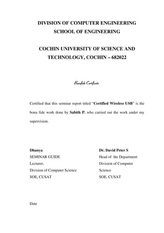 DIVISION OF COMPUTER ENGINEERING
               SCHOOL OF ENGINEERING


       COCHIN UNIVERSITY OF SCIENCE AND
            TECHNOLOGY, COCHIN – 682022




                            Bonafide Certificate



Certified that this seminar report titled “Certified Wireless USB” is the

bona fide work done by Sabith P. who carried out the work under my

supervision.




Dhanya                                         Dr. David Peter S
SEMINAR GUIDE                                  Head of the Department
Lecturer,                                      Division of Computer
Division of Computer Science                   Science
SOE, CUSAT                                     SOE, CUSAT




Date
 