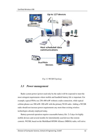 Certified Wireless USB




                                Fig 3.1 WUSB Topology


   3.3     Power management

   Radio system power (power used only by the radio) will be expected to meet the
most stringent requirements where mobile and handheld battery life is important. For
example, typical PDAs use 250–400 mW without a radio connection, while typical
cellular phones use 200 mW–300 mW with the primary WAN radio. Adding a WUSB
radio should not increase power requirements any more than existing wireless
technologies already employed today.
   Battery-powered operation requires reasonable battery life: 2–5 days for highly
mobile devices and several months for intermittently used devices like remote
controls. WUSB, based on the MultiBand OFDM Alliance (MBOA) radio, will strive



Division of Computer Science, School of Engineering, CUSAT                           12
 