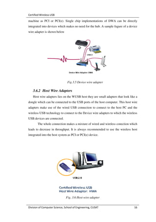 Certified Wireless USB

machine as PCI or PCI(e). Single chip implementations of DWA can be directly
integrated into devices which makes no need for the hub. A sample fugure of a device
wire adapter is shown below




                                Fig 3.5 Device wire adapter

   3.6.2 Host Wire Adapters
   Host wire adapters lies on the WUSB host they are small adapters that look like a
dongle which can be connected to the USB ports of the host computer. This host wire
adapters make use of the wired USB connection to connect to the host PC and the
wireless USB technology to connect to the Device wire adapters to which the wireless
USB devices are connected.
       The whole connection makes a mixture of wired and wireless conection which
leads to decrease in throughput. It is always recommended to use the wireless host
integrated into the host system as PCI or PCI(e) device.




                               Fig. 3.6 Host wire adapter


Division of Computer Science, School of Engineering, CUSAT                       16
 