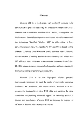 Abstract


      Wireless USB is a short-range, high-bandwidth wireless radio

communication protocol created by the Wireless USB Promoter Group.

Wireless USB is sometimes abbreviated as "WUSB", although the USB

Implementers Forum discourages this practice and instead prefers to call

the technology "Certified Wireless USB" to differentiate it from

competitors (see below, "Competitors"). Wireless USB is based on the

WiMedia Alliance's Ultra-Wideband (UWB) common radio platform,

which is capable of sending 480 Mbit/s at distances up to 3 meters and

110 Mbit/s at up to 10 meters. It was designed to operate in the 3.1 to

10.6 GHz frequency range, although local regulatory policies may restrict

the legal operating range for any given country.


      Wireless   USB    is   the   first   high-speed   wireless   personal

interconnects technology to meet the needs of multimedia consumer

electronics, PC peripherals, and mobile devices. Wireless USB will

preserve the functionality of wired USB while also unwiring the cable

connection and providing enhanced support for streaming media CE

devices and peripherals. Wireless USB performance is targeted at

480Mbps at 3 meters and 110Mbps at 10 meters.
 