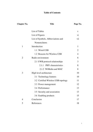 Table of Contents




Chapter No.                        Title               Page No.


              List of Tables                              v
              List of Figures                             vi
              List of Symbols, Abbreviations and         vii
                 Nomenclature
    1         Introduction                                1
                 1.1 Wired USB                            2
                 1.2 Reasons for Wireless USB             4
    2         Radio environment                           6
                 2.1 UWB protocol relationships           3
                      2.1.1 PHY characteristics           8
                       2.1.2 WiMedia and MAC              8
    3         High level architecture                    10
                 3.1 Technology features                 10
                 3.2 Certified Wireless USB topology     11
                 3.3 Power management                    12
                 3.4 Performance                         13
                 3.5 Security and association            13
                 3.6 Enabling products                   15
    4         Conclusion                                 17
    5         References                                 18




                                                               i
 