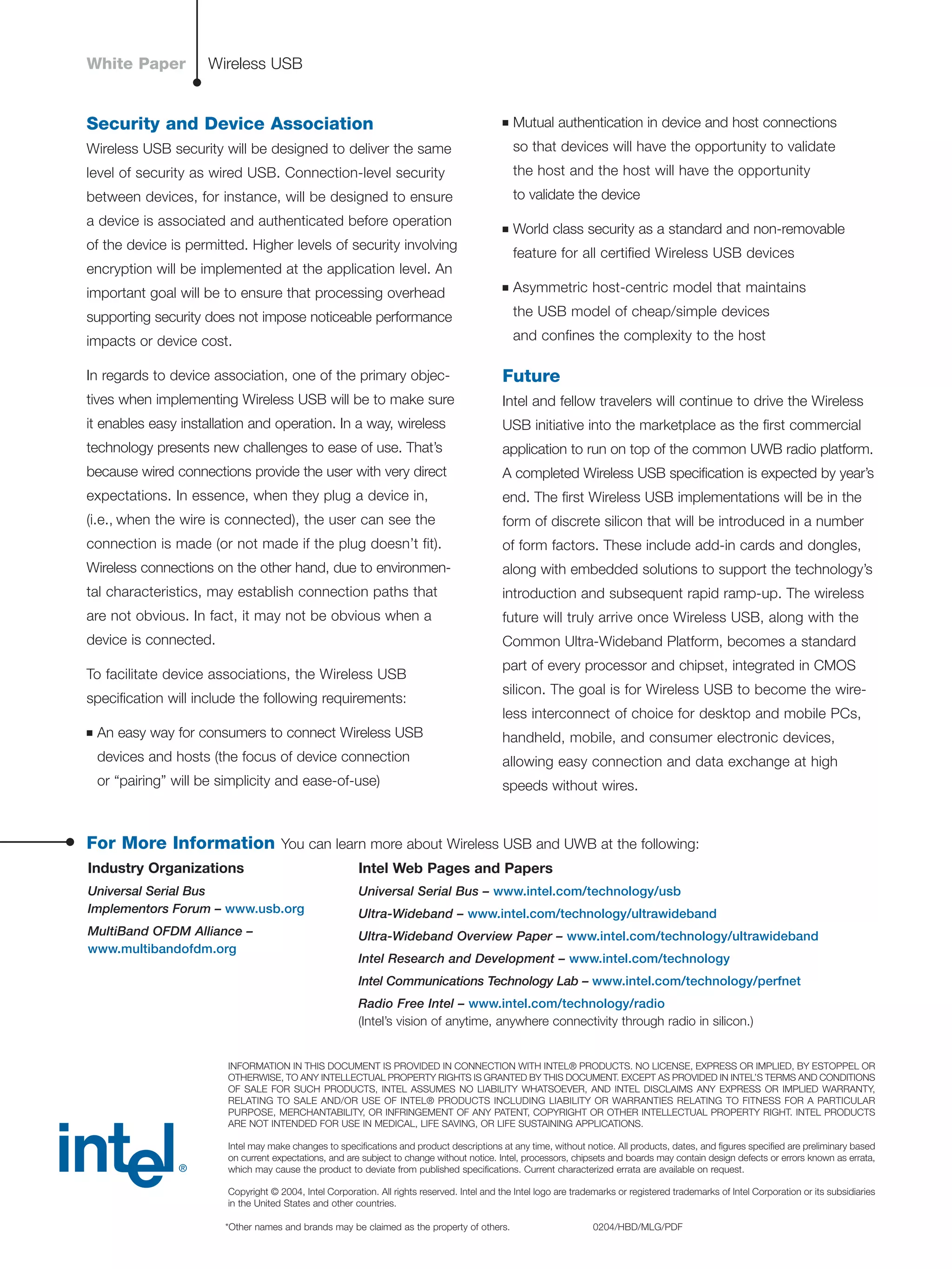 Security and Device Association
Wireless USB security will be designed to deliver the same
level of security as wired USB. Connection-level security
between devices, for instance, will be designed to ensure
a device is associated and authenticated before operation
of the device is permitted. Higher levels of security involving
encryption will be implemented at the application level. An
important goal will be to ensure that processing overhead
supporting security does not impose noticeable performance
impacts or device cost.
In regards to device association, one of the primary objec-
tives when implementing Wireless USB will be to make sure
it enables easy installation and operation. In a way, wireless
technology presents new challenges to ease of use. That’s
because wired connections provide the user with very direct
expectations. In essence, when they plug a device in,
(i.e., when the wire is connected), the user can see the
connection is made (or not made if the plug doesn’t fit).
Wireless connections on the other hand, due to environmen-
tal characteristics, may establish connection paths that
are not obvious. In fact, it may not be obvious when a
device is connected.
To facilitate device associations, the Wireless USB
speciﬁcation will include the following requirements:
■ An easy way for consumers to connect Wireless USB
devices and hosts (the focus of device connection
or “pairing” will be simplicity and ease-of-use)
■ Mutual authentication in device and host connections
so that devices will have the opportunity to validate
the host and the host will have the opportunity
to validate the device
■ World class security as a standard and non-removable
feature for all certified Wireless USB devices
■ Asymmetric host-centric model that maintains
the USB model of cheap/simple devices
and confines the complexity to the host
Future
Intel and fellow travelers will continue to drive the Wireless
USB initiative into the marketplace as the ﬁrst commercial
application to run on top of the common UWB radio platform.
A completed Wireless USB speciﬁcation is expected by year’s
end. The ﬁrst Wireless USB implementations will be in the
form of discrete silicon that will be introduced in a number
of form factors. These include add-in cards and dongles,
along with embedded solutions to support the technology’s
introduction and subsequent rapid ramp-up. The wireless
future will truly arrive once Wireless USB, along with the
Common Ultra-Wideband Platform, becomes a standard
part of every processor and chipset, integrated in CMOS
silicon. The goal is for Wireless USB to become the wire-
less interconnect of choice for desktop and mobile PCs,
handheld, mobile, and consumer electronic devices,
allowing easy connection and data exchange at high
speeds without wires.
8
Wireless USBWhite Paper
INFORMATION IN THIS DOCUMENT IS PROVIDED IN CONNECTION WITH INTEL® PRODUCTS. NO LICENSE, EXPRESS OR IMPLIED, BY ESTOPPEL OR
OTHERWISE, TO ANY INTELLECTUAL PROPERTY RIGHTS IS GRANTED BY THIS DOCUMENT. EXCEPT AS PROVIDED IN INTEL’S TERMS AND CONDITIONS
OF SALE FOR SUCH PRODUCTS, INTEL ASSUMES NO LIABILITY WHATSOEVER, AND INTEL DISCLAIMS ANY EXPRESS OR IMPLIED WARRANTY,
RELATING TO SALE AND/OR USE OF INTEL® PRODUCTS INCLUDING LIABILITY OR WARRANTIES RELATING TO FITNESS FOR A PARTICULAR
PURPOSE, MERCHANTABILITY, OR INFRINGEMENT OF ANY PATENT, COPYRIGHT OR OTHER INTELLECTUAL PROPERTY RIGHT. INTEL PRODUCTS
ARE NOT INTENDED FOR USE IN MEDICAL, LIFE SAVING, OR LIFE SUSTAINING APPLICATIONS.
Intel may make changes to speciﬁcations and product descriptions at any time, without notice. All products, dates, and ﬁgures speciﬁed are preliminary based
on current expectations, and are subject to change without notice. Intel, processors, chipsets and boards may contain design defects or errors known as errata,
which may cause the product to deviate from published speciﬁcations. Current characterized errata are available on request.
Copyright © 2004, Intel Corporation. All rights reserved. Intel and the Intel logo are trademarks or registered trademarks of Intel Corporation or its subsidiaries
in the United States and other countries.
*Other names and brands may be claimed as the property of others. 0204/HBD/MLG/PDF
Industry Organizations
Universal Serial Bus
Implementors Forum – www.usb.org
MultiBand OFDM Alliance –
www.multibandofdm.org
Intel Web Pages and Papers
Universal Serial Bus – www.intel.com/technology/usb
Ultra-Wideband – www.intel.com/technology/ultrawideband
Ultra-Wideband Overview Paper – www.intel.com/technology/ultrawideband
Intel Research and Development – www.intel.com/technology
Intel Communications Technology Lab – www.intel.com/technology/perfnet
Radio Free Intel – www.intel.com/technology/radio
(Intel’s vision of anytime, anywhere connectivity through radio in silicon.)
For More Information You can learn more about Wireless USB and UWB at the following:
 