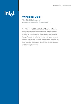 Wireless USB
The First High-speed
Personal Wireless Interconnect
On February 17, 2004, at the Intel®
Developer Forum,
Intel Corporation and other technology industry leaders
announced the formation of the Wireless USB Promoter
Group. Focused on delivering the first high-speed personal
wireless interconnect, the group includes Agere Systems, HP,
Intel, Microsoft Corporation, NEC, Philips Semiconductors,
and Samsung Electronics.
Wireless USB White Paper
 