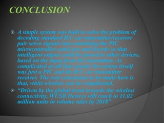 CONCLUSION
 A simple system was built to solve the problem of
decoding standard R/C car transmitter/receiver
pair servo signals into something the PIC
microcontroller could use and decode so that
intelligent output could be passed to other devices,
based on the input from the transmitter. As
complicated as all that sounds the system itsself
was just a PIC and the R/C car transmitter
receiver. The real conclusion to be made here is
that, while wireless can be complicated,
 “Driven by the global trend towards the wireless
connectivity, WUSB Devices will reach to 11.02
million units in volume sales by 2018”
 