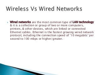  Wired networks are the most common type of LAN technology
& it is a collection or group of two or more computers,
printers, & other devices, which are linked or connected
Ethernet cables. Ethernet is the fastest growing wired network
protocol, including the connection speed of ’10 megabits’ per
second to 100 mbps or higher/greater.