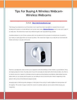 Tips For Buying A Wireless WebcamWireless Webcams
___________________________________
By Basil - http://wirelesswebcams.org/
Technology has advanced so much that where once it would have been impossible to visualize that one could
actually see the person one was talking to even across seven seas, Wireless Webcams now it is very much a part of
our daily lives. The internet has made many hitherto thought-to-be-impossible things possible.
A wireless webcam is one of those cameras which can be attached to the computer to send pictures of yourself or
your family to a web page which can be seen by others. This means that images of your daily life can be shared with
friends and family in any part of the world.

Parents or grandparents need not miss out on important events like birthdays of their children or grandchildren if they
are staying away from home. Any daily event of your life can easily be shared with other family members. So, there is
no need to miss out on special or otherwise normal occasions and maintaining long-distance relationships becomes
easier when you can actually see the person you are talking to and you become part of what is happening in that
person's life by virtue of this little technological wonder.
Arranging video conferencing with colleagues in other parts of the country or world simplifies the work process and
the logistics. The number of ways in which this marvel of a wireless webcam can be used is limited only by your
imagination.

 