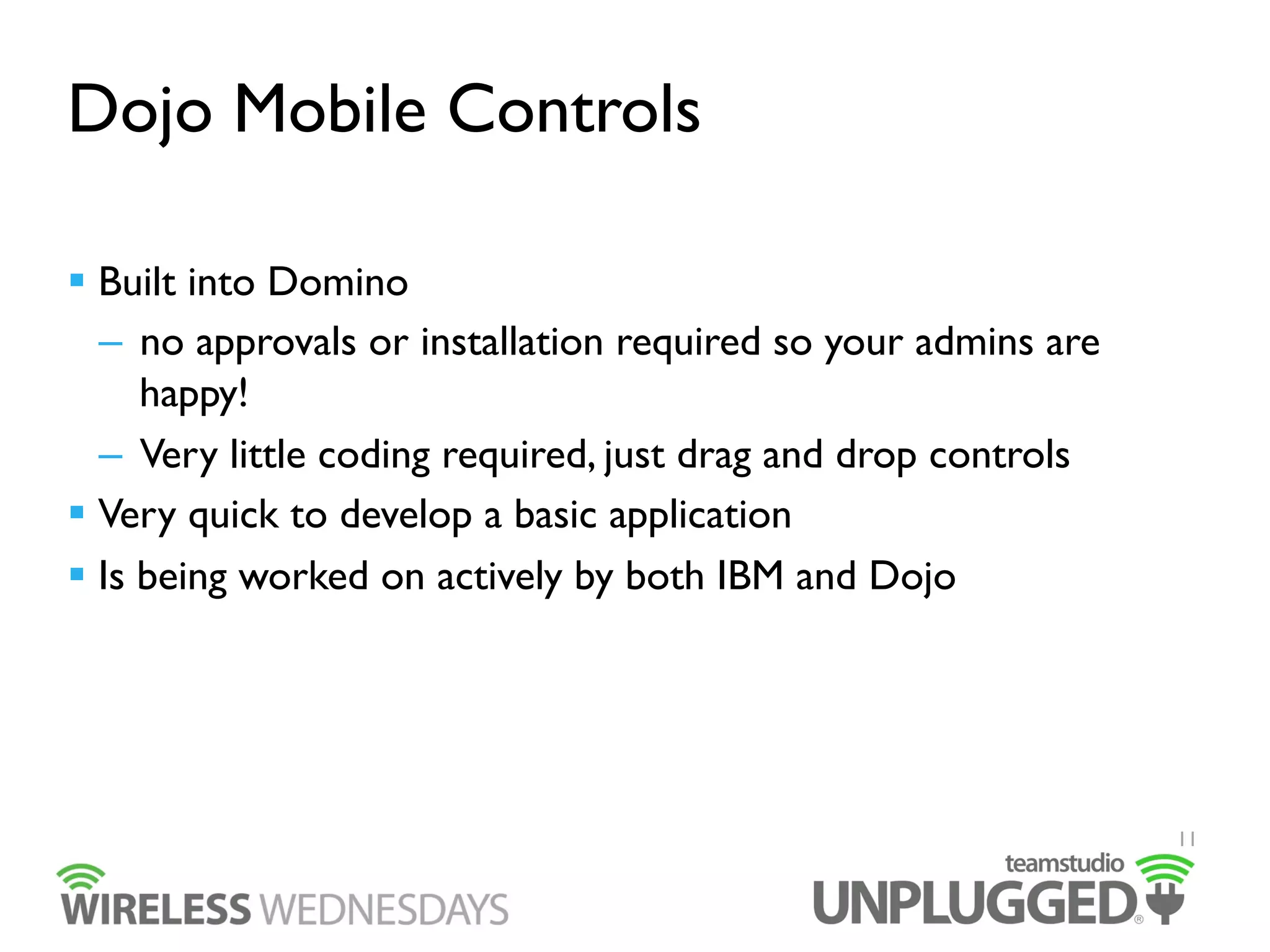 Dojo Mobile Controls
  Built into Domino
–  no approvals or installation required so your admins are
happy!
–  Very little coding required, just drag and drop controls
  Very quick to develop a basic application
  Is being worked on actively by both IBM and Dojo

11

 