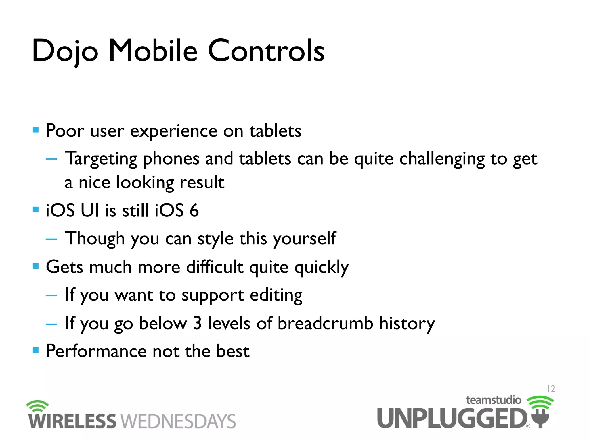 Dojo Mobile Controls
  Poor user experience on tablets
–  Targeting phones and tablets can be quite challenging to get
a nice looking result
  iOS UI is still iOS 6
–  Though you can style this yourself
  Gets much more difficult quite quickly
–  If you want to support editing
–  If you go below 3 levels of breadcrumb history
  Performance not the best
12

 
