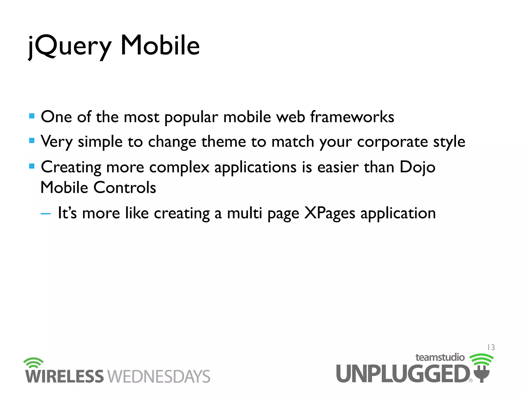 jQuery Mobile
  One of the most popular mobile web frameworks
  Very simple to change theme to match your corporate style
  Creating more complex applications is easier than Dojo
Mobile Controls
–  It’s more like creating a multi page XPages application

13

 