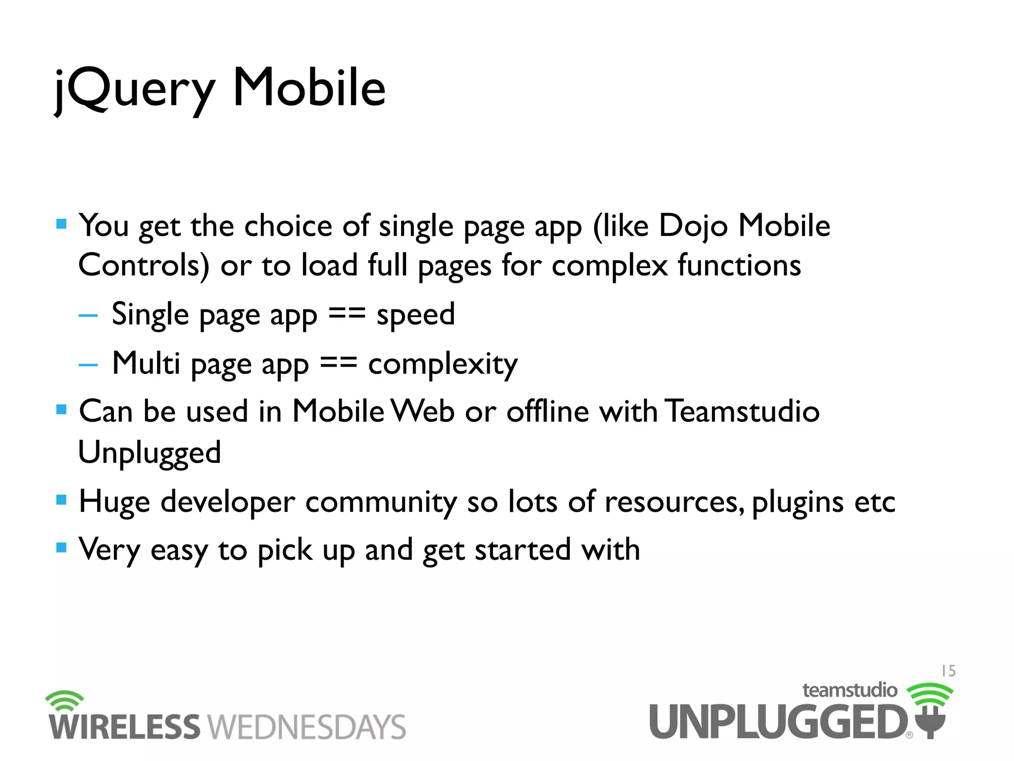 jQuery Mobile
  You get the choice of single page app (like Dojo Mobile
Controls) or to load full pages for complex functions
–  Single page app == speed
–  Multi page app == complexity
  Can be used in Mobile Web or offline with Teamstudio
Unplugged
  Huge developer community so lots of resources, plugins etc
  Very easy to pick up and get started with

15

 