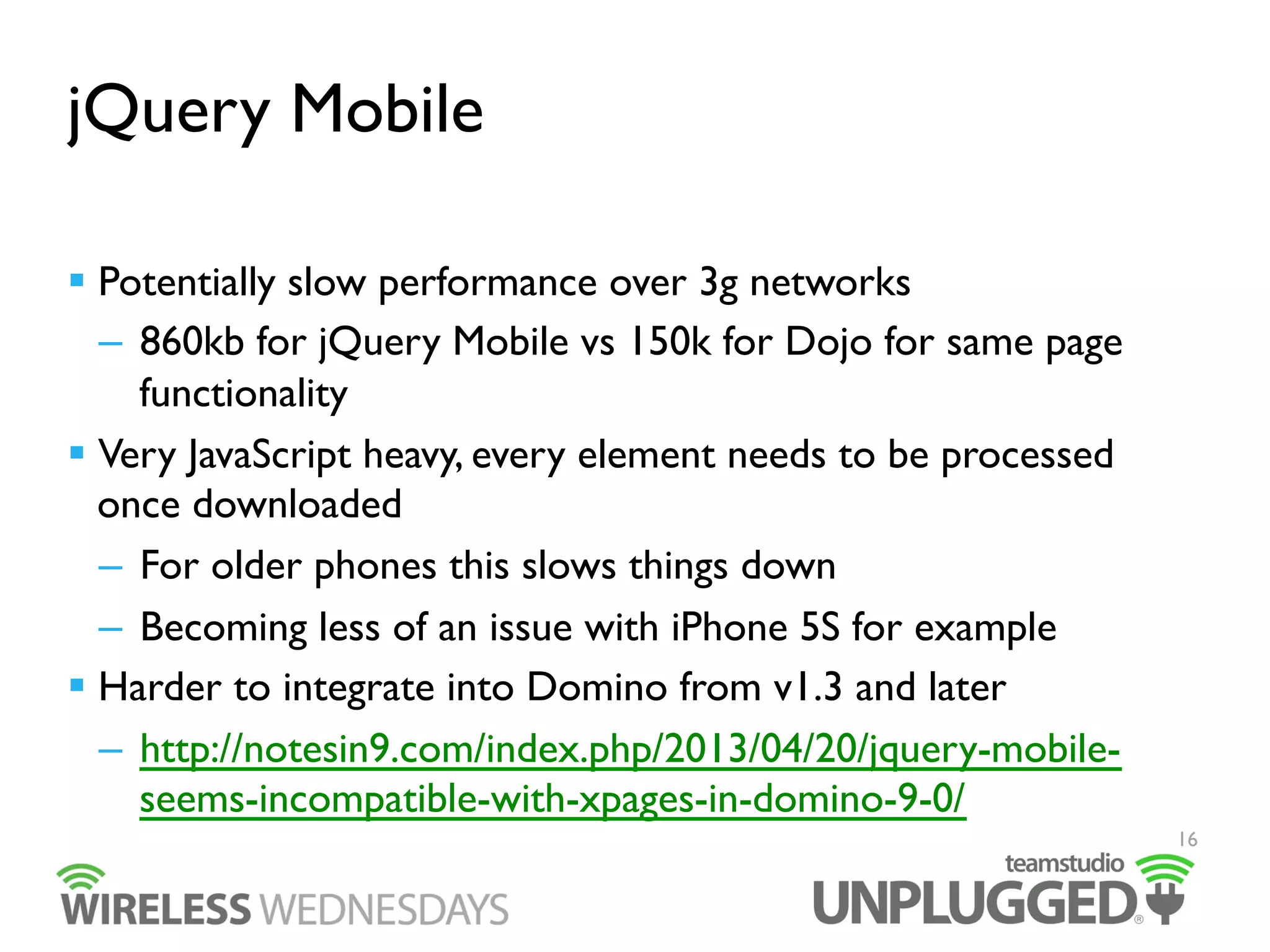 jQuery Mobile
  Potentially slow performance over 3g networks
–  860kb for jQuery Mobile vs 150k for Dojo for same page
functionality
  Very JavaScript heavy, every element needs to be processed
once downloaded
–  For older phones this slows things down
–  Becoming less of an issue with iPhone 5S for example
  Harder to integrate into Domino from v1.3 and later
–  http://notesin9.com/index.php/2013/04/20/jquery-mobileseems-incompatible-with-xpages-in-domino-9-0/
16

 